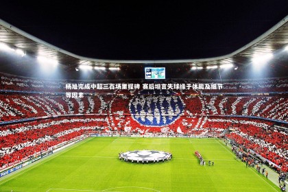 开云体育-杨旭完成中超三百场里程碑 赛后坦言失球缘于体能及细节等因素