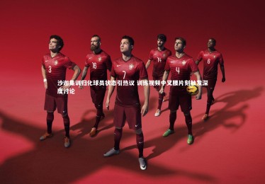 【KAIYUN开云】沙迦集训归化球员状态引热议 训练视频中叉腰片刻触发深度讨论