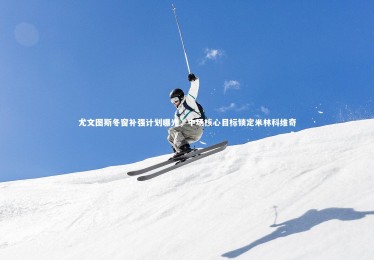 开云体育官网-尤文图斯冬窗补强计划曝光，中场核心目标锁定米林科维奇