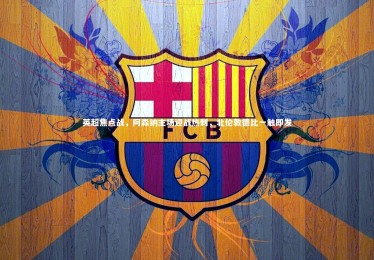 开云体育官网_英超焦点战，阿森纳主场迎战热刺，北伦敦德比一触即发