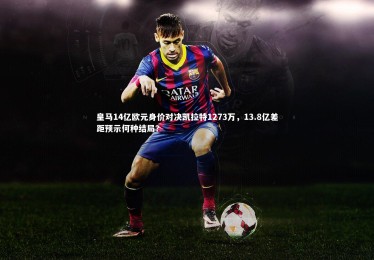 【开云体育】皇马14亿欧元身价对决凯拉特1273万，13.8亿差距预示何种结局？
